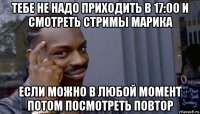 тебе не надо приходить в 17:00 и смотреть стримы марика если можно в любой момент потом посмотреть повтор