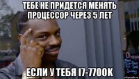 тебе не придется менять процессор через 5 лет если у тебя i7-7700k