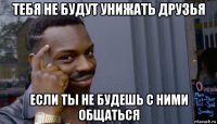 тебя не будут унижать друзья если ты не будешь с ними общаться