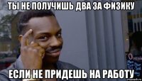 ты не получишь два за физику если не придешь на работу