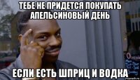 тебе не придется покупать апельсиновый день если есть шприц и водка