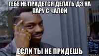 тебе не придется делать дз на пару с чалой если ты не придешь