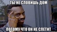 ты не словишь дом потому что он не слетит