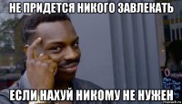 не придется никого завлекать если нахуй никому не нужен