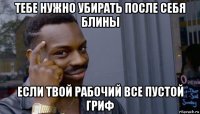 тебе нужно убирать после себя блины если твой рабочий все пустой гриф