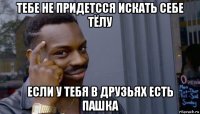 тебе не придетсся искать себе тёлу если у тебя в друзьях есть пашка