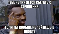 тебе не придется сбегать с сочинения если ты вообще не пойдешь в школу