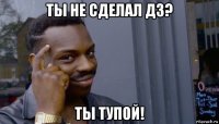 ты не сделал дз? ты тупой!