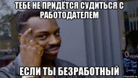 тебе не придётся судиться с работодателем если ты безработный