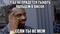 тебе не придется тыкать пальцем в висок если ты не мем