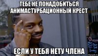 тебе не понадобиться анимастурбационный крест если у тебя нету члена