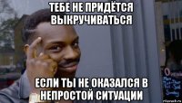 тебе не придётся выкручиваться если ты не оказался в непростой ситуации