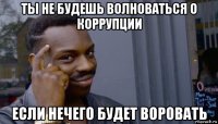 ты не будешь волноваться о коррупции если нечего будет воровать