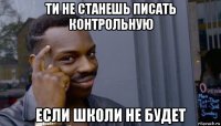 ти не станешь писать контрольную если школи не будет