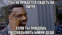 тебе не придется сидеть на литре, если ты пойдёшь рассказывать байки деда