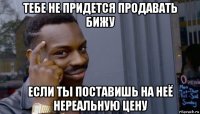 тебе не придется продавать бижу если ты поставишь на неё нереальную цену