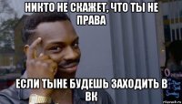 никто не скажет, что ты не права если тыне будешь заходить в вк