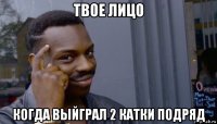 твое лицо когда выйграл 2 катки подряд