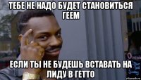 тебе не надо будет становиться геем если ты не будешь вставать на лиду в гетто