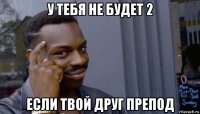 у тебя не будет 2 если твой друг препод