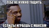 тебе не нужно тащить, если ты играешь с максом