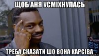 щоб аня усміхнулась треба сказати шо вона карсіва