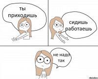 ты приходишь сидишь работаешь не надо так