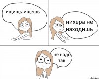 ищищь-ищещь нихера не находишь не надо так