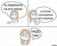 ты ведешься на его пикап а потом называешь его козлом НАДО ТАК!