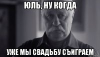 юль, ну когда уже мы свадьбу съиграем