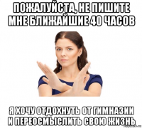 пожалуйста, не пишите мне ближайшие 40 часов я хочу отдохнуть от гимназии и переосмыслить свою жизнь