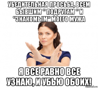 убедительная просьба, всем бывшим " подругам " и "знакомым" моего мужа я все равно все узнаю, и убью обоих!