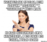 убедительная просьба, всем бывшим " подругам " и "знакомым" моего мужа не надо названивать ему и написывать. я все равно все узнаю, и убью обоих!