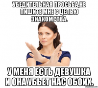 убедительная просьба,не пишите мне с целью знакомства. у меня есть девушка и она убьет нас обоих.