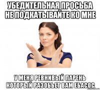 убедительная просьба не подкатывайте ко мне у меня ревнивый парень который разобьет вам ебасос