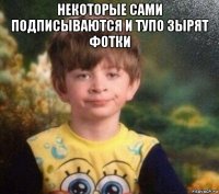 некоторые сами подписываются и тупо зырят фотки 