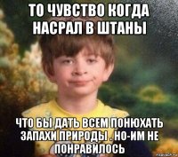 то чувство когда насрал в штаны что бы дать всем понюхать запахи природы . но-им не понравилось