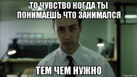 то чувство когда ты понимаешь что занимался тем чем нужно