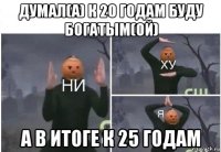 думал(а) к 20 годам буду богатым(ой) а в итоге к 25 годам