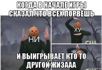 когда в начале игры сказал что всех порвёшь и выигрывает кто то другой жизааа