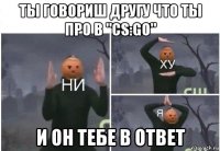 ты говориш другу что ты про в "cs:go" и он тебе в ответ