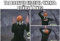 ты вообще будешь читать войну и мир? 