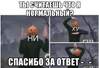 ты считаешь что я нормальный? спасибо за ответ -_-