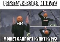 ребята уже 30-я минута может саппорт купит куру?