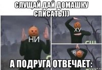 слущай дай домашку списать))) а подруга отвечает: