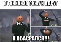 я тииииихо сижу и вдруг я обасрался!!!