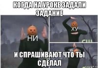 когда на уроке задали задание и спрашивают что ты сделал