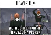 на уроке: дети вы поняли что нибудь на уроке?