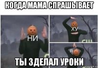 когда мама спрашывает ты зделал уроки