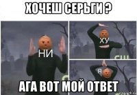 хочеш серьги ? ага вот мой ответ